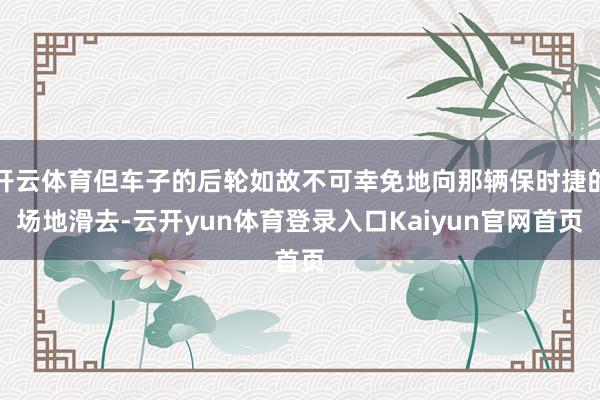 开云体育但车子的后轮如故不可幸免地向那辆保时捷的场地滑去-云开yun体育登录入口Kaiyun官网首页