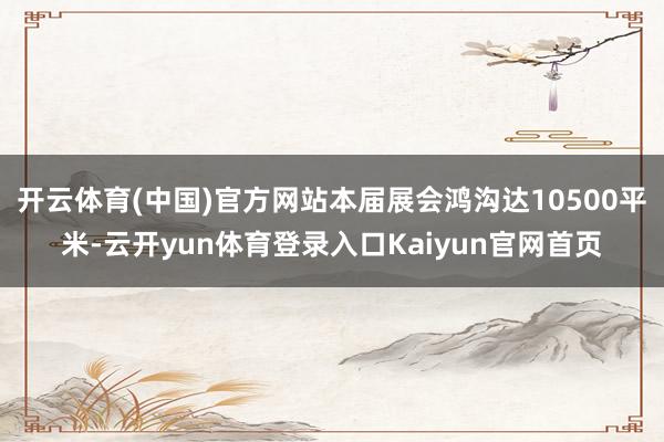 开云体育(中国)官方网站本届展会鸿沟达10500平米-云开yun体育登录入口Kaiyun官网首页