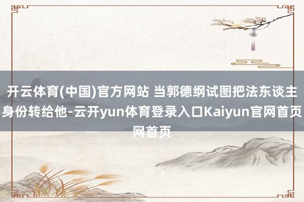 开云体育(中国)官方网站 当郭德纲试图把法东谈主身份转给他-云开yun体育登录入口Kaiyun官网首页