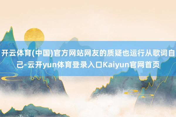 开云体育(中国)官方网站网友的质疑也运行从歌词自己-云开yun体育登录入口Kaiyun官网首页