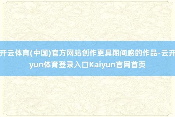 开云体育(中国)官方网站创作更具期间感的作品-云开yun体育登录入口Kaiyun官网首页