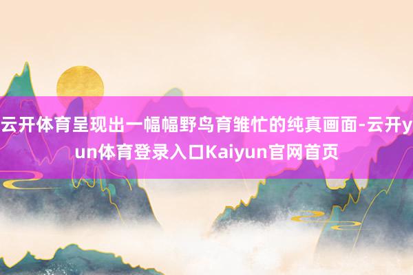 云开体育呈现出一幅幅野鸟育雏忙的纯真画面-云开yun体育登录入口Kaiyun官网首页