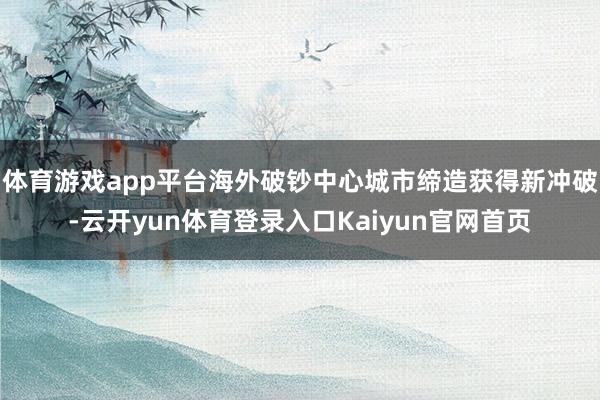体育游戏app平台海外破钞中心城市缔造获得新冲破-云开yun体育登录入口Kaiyun官网首页