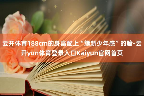 云开体育188cm的身高配上“簇新少年感”的脸-云开yun体育登录入口Kaiyun官网首页