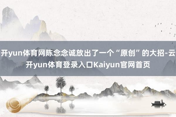 开yun体育网陈念念诚放出了一个“原创”的大招-云开yun体育登录入口Kaiyun官网首页