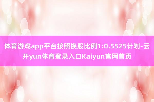 体育游戏app平台按照换股比例1:0.5525计划-云开yun体育登录入口Kaiyun官网首页