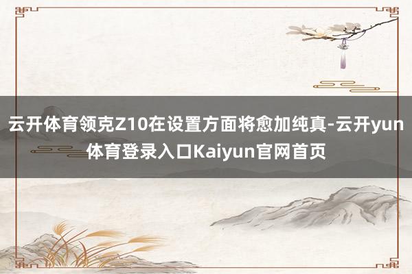 云开体育领克Z10在设置方面将愈加纯真-云开yun体育登录入口Kaiyun官网首页