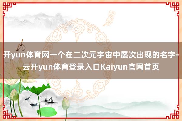 开yun体育网一个在二次元宇宙中屡次出现的名字-云开yun体育登录入口Kaiyun官网首页