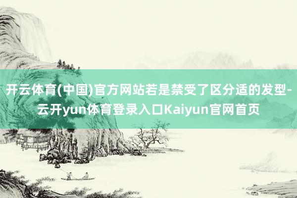 开云体育(中国)官方网站若是禁受了区分适的发型-云开yun体育登录入口Kaiyun官网首页
