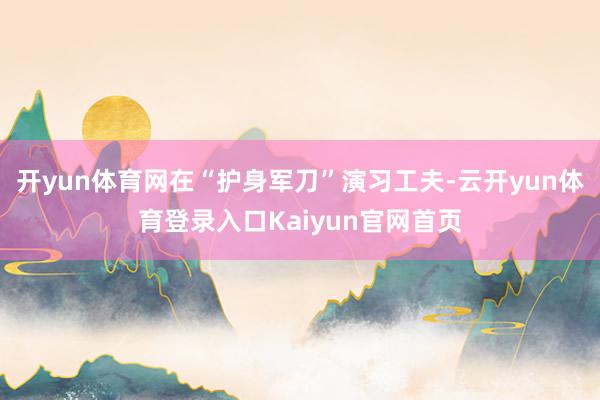 开yun体育网在“护身军刀”演习工夫-云开yun体育登录入口Kaiyun官网首页