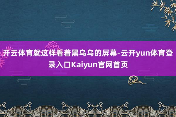 开云体育就这样看着黑乌乌的屏幕-云开yun体育登录入口Kaiyun官网首页