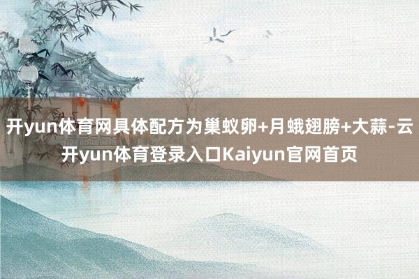 开yun体育网具体配方为巢蚁卵+月蛾翅膀+大蒜-云开yun体育登录入口Kaiyun官网首页