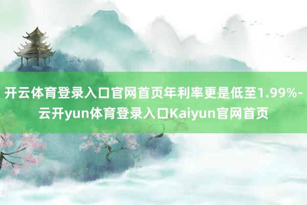 开云体育登录入口官网首页年利率更是低至1.99%-云开yun体育登录入口Kaiyun官网首页