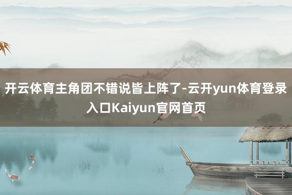 开云体育主角团不错说皆上阵了-云开yun体育登录入口Kaiyun官网首页