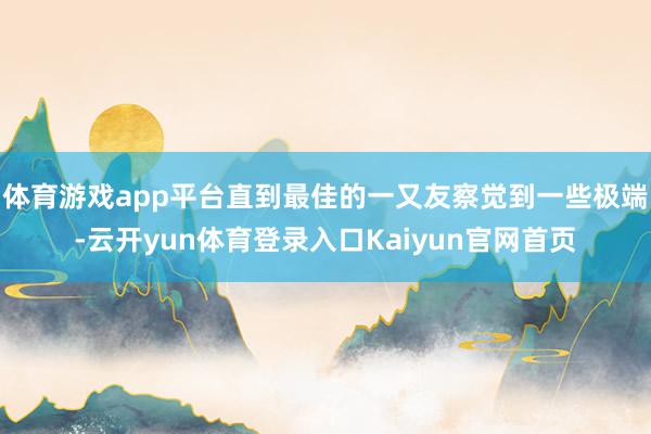 体育游戏app平台直到最佳的一又友察觉到一些极端-云开yun体育登录入口Kaiyun官网首页