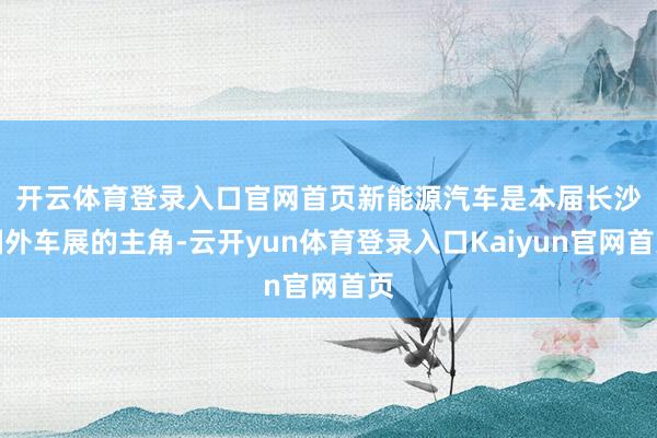 开云体育登录入口官网首页　　新能源汽车是本届长沙国外车展的主角-云开yun体育登录入口Kaiyun官网首页