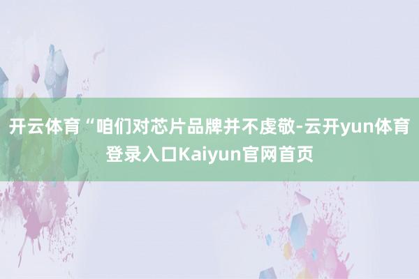 开云体育“咱们对芯片品牌并不虔敬-云开yun体育登录入口Kaiyun官网首页