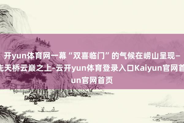 开yun体育网一幕“双喜临门”的气候在崂山呈现——先天桥云巅之上-云开yun体育登录入口Kaiyun官网首页