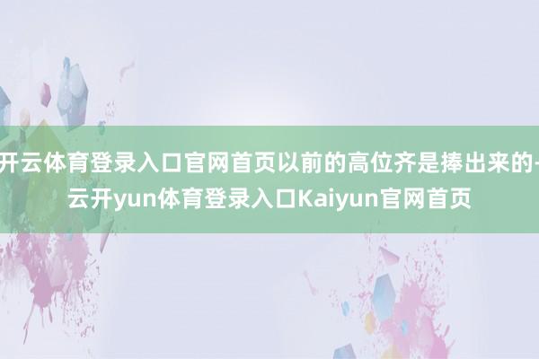 开云体育登录入口官网首页以前的高位齐是捧出来的-云开yun体育登录入口Kaiyun官网首页