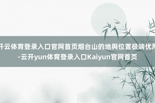 开云体育登录入口官网首页烟台山的地舆位置极端优厚-云开yun体育登录入口Kaiyun官网首页