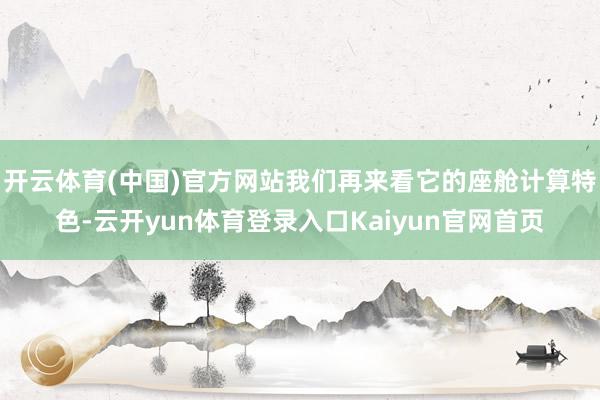 开云体育(中国)官方网站我们再来看它的座舱计算特色-云开yun体育登录入口Kaiyun官网首页