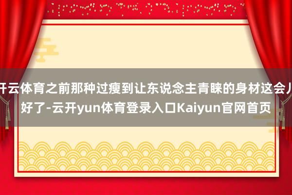 开云体育之前那种过瘦到让东说念主青睐的身材这会儿好了-云开yun体育登录入口Kaiyun官网首页