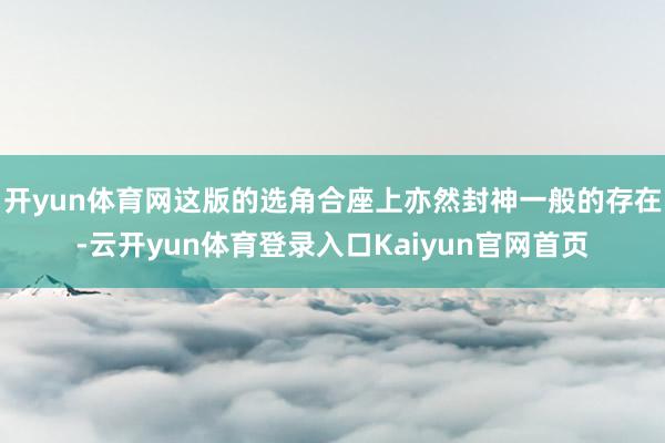 开yun体育网这版的选角合座上亦然封神一般的存在-云开yun体育登录入口Kaiyun官网首页