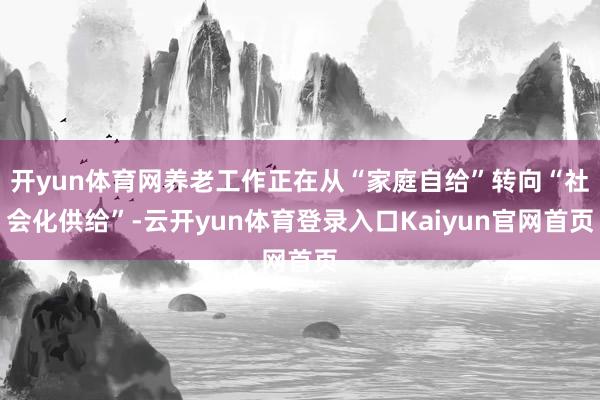 开yun体育网养老工作正在从“家庭自给”转向“社会化供给”-云开yun体育登录入口Kaiyun官网首页