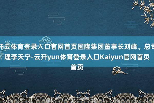 开云体育登录入口官网首页国隆集团董事长刘峰、总司理李天宁-云开yun体育登录入口Kaiyun官网首页