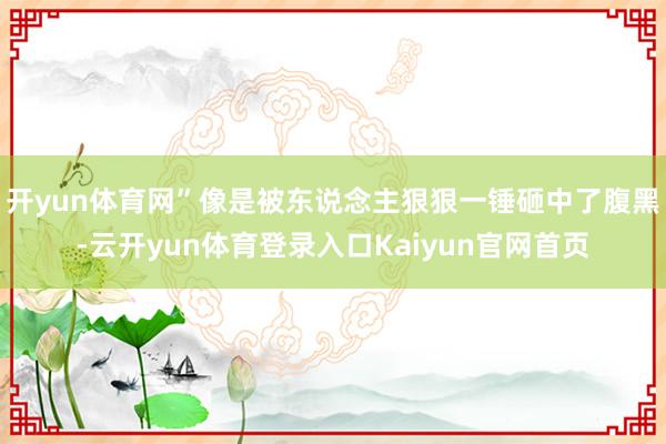 开yun体育网”像是被东说念主狠狠一锤砸中了腹黑-云开yun体育登录入口Kaiyun官网首页