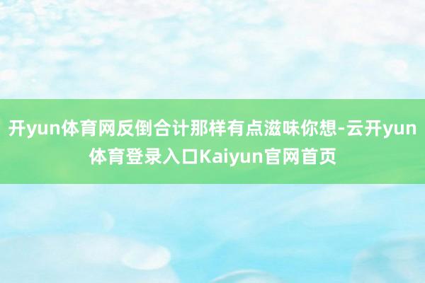 开yun体育网反倒合计那样有点滋味你想-云开yun体育登录入口Kaiyun官网首页