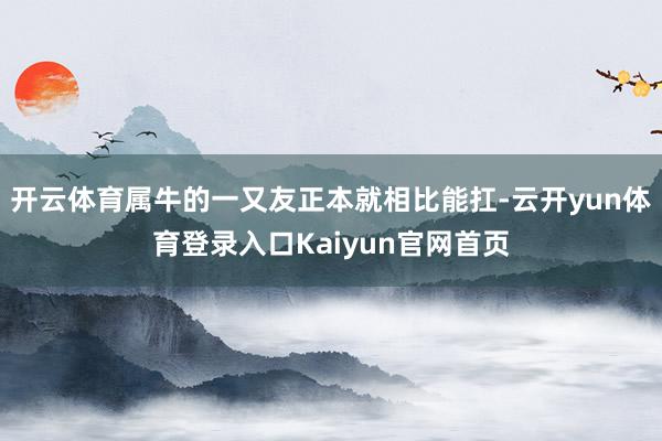 开云体育属牛的一又友正本就相比能扛-云开yun体育登录入口Kaiyun官网首页