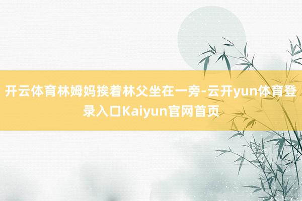 开云体育林姆妈挨着林父坐在一旁-云开yun体育登录入口Kaiyun官网首页