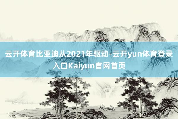 云开体育　　比亚迪从2021年驱动-云开yun体育登录入口Kaiyun官网首页