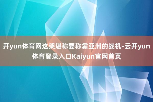 开yun体育网这架堪称要称霸亚洲的战机-云开yun体育登录入口Kaiyun官网首页