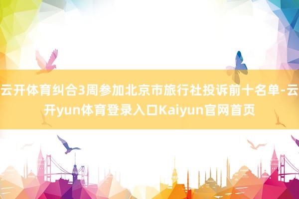云开体育纠合3周参加北京市旅行社投诉前十名单-云开yun体育登录入口Kaiyun官网首页