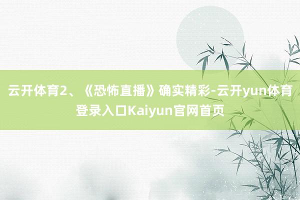 云开体育2、《恐怖直播》确实精彩-云开yun体育登录入口Kaiyun官网首页
