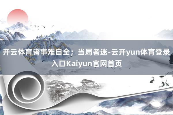 开云体育诸事难自全；当局者迷-云开yun体育登录入口Kaiyun官网首页