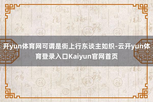 开yun体育网可谓是街上行东谈主如织-云开yun体育登录入口Kaiyun官网首页
