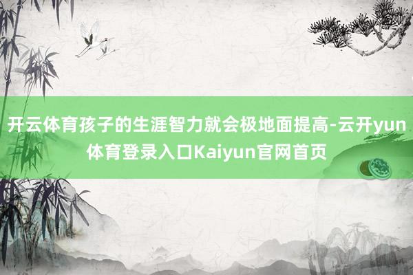 开云体育孩子的生涯智力就会极地面提高-云开yun体育登录入口Kaiyun官网首页