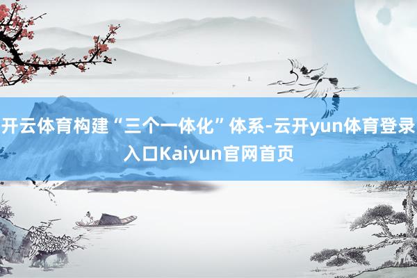 开云体育构建“三个一体化”体系-云开yun体育登录入口Kaiyun官网首页
