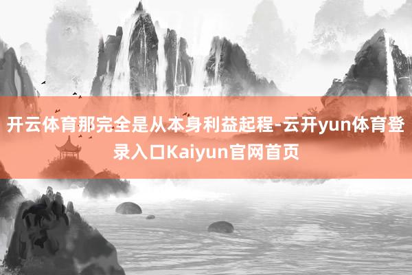 开云体育那完全是从本身利益起程-云开yun体育登录入口Kaiyun官网首页