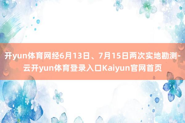 开yun体育网经6月13日、7月15日两次实地勘测-云开yun体育登录入口Kaiyun官网首页
