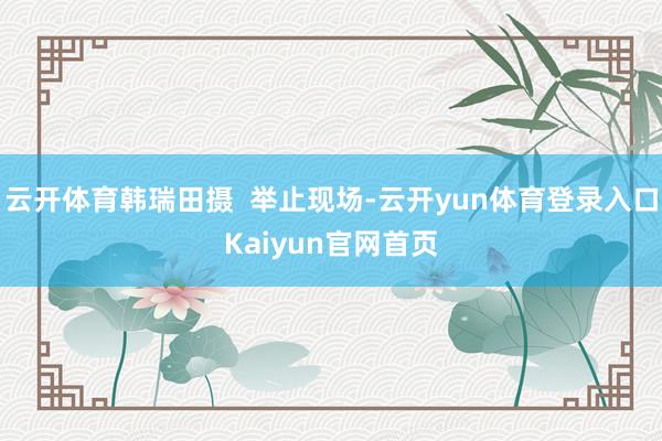 云开体育韩瑞田摄  举止现场-云开yun体育登录入口Kaiyun官网首页