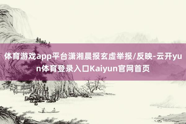 体育游戏app平台潇湘晨报玄虚举报/反映-云开yun体育登录入口Kaiyun官网首页