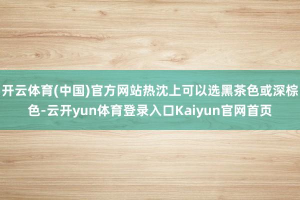 开云体育(中国)官方网站热沈上可以选黑茶色或深棕色-云开yun体育登录入口Kaiyun官网首页