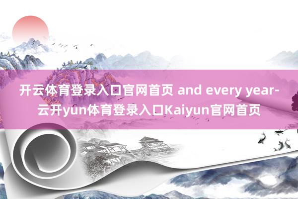 开云体育登录入口官网首页 and every year-云开yun体育登录入口Kaiyun官网首页