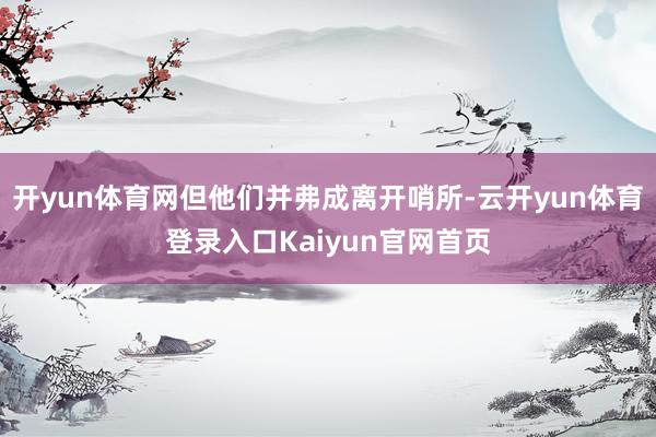 开yun体育网但他们并弗成离开哨所-云开yun体育登录入口Kaiyun官网首页