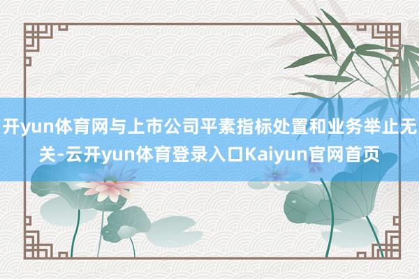 开yun体育网与上市公司平素指标处置和业务举止无关-云开yun体育登录入口Kaiyun官网首页