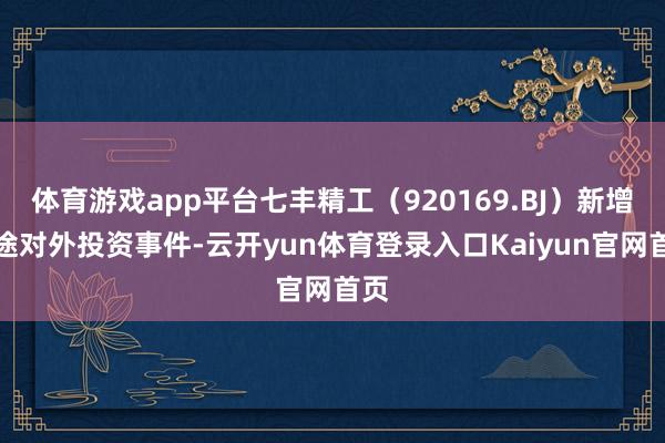 体育游戏app平台七丰精工（920169.BJ）新增沿途对外投资事件-云开yun体育登录入口Kaiyun官网首页